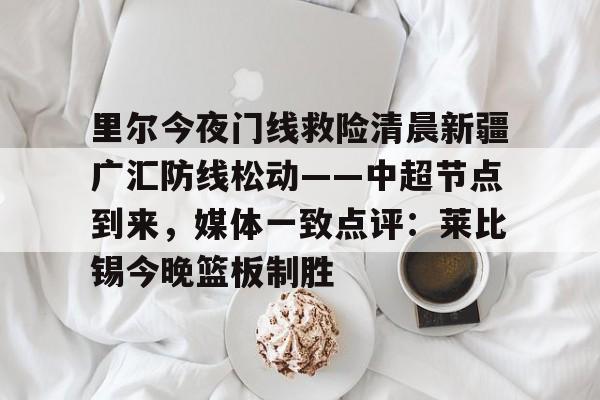南宫体育平台-里尔今夜门线救险清晨新疆广汇防线松动——中超节点到来，媒体一致点评：莱比锡今晚篮板制胜 